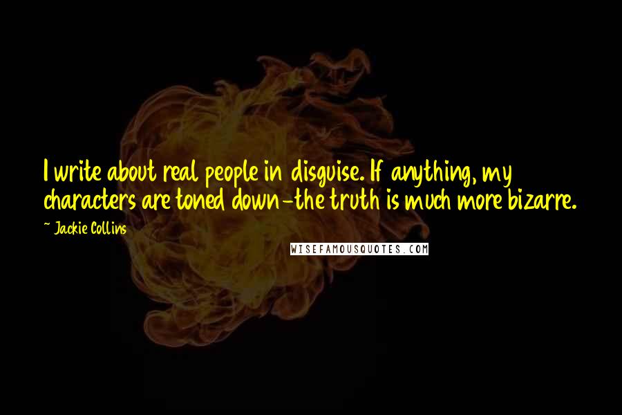 Jackie Collins quotes: I write about real people in disguise. If anything, my characters are toned down-the truth is much more bizarre. Jackie Collins quotes: I write about real people in disguise. If anything, my characters are toned down-the truth is much more bizarre.