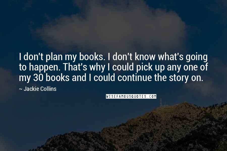 Jackie Collins quotes: I don't plan my books. I don't know what's going to happen. That's why I could pick up any one of my 30 books and I could continue the story