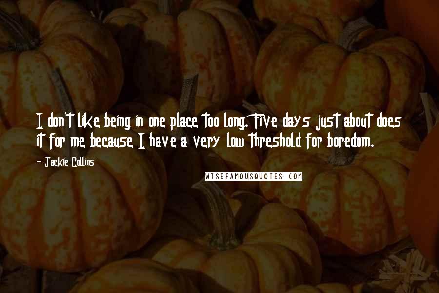 Jackie Collins quotes: I don't like being in one place too long. Five days just about does it for me because I have a very low threshold for boredom. Jackie Collins quotes: I don't like being in one place too long. Five days just about does it for me because I have a very low threshold for boredom.