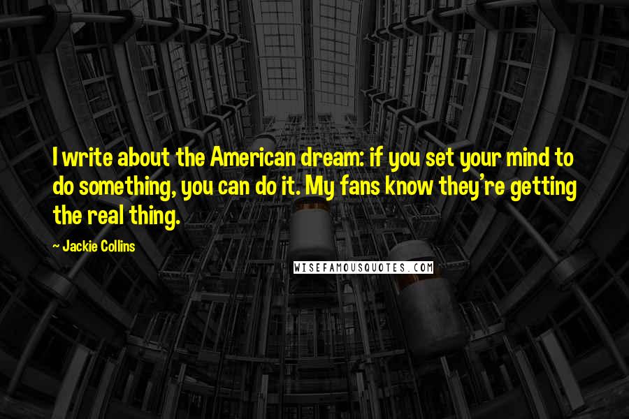 Jackie Collins quotes: I write about the American dream: if you set your mind to do something, you can do it. My fans know they're getting the real thing. Jackie Collins quotes: I write about the American dream: if you set your mind to do something, you can do it. My fans know they're getting the real thing.