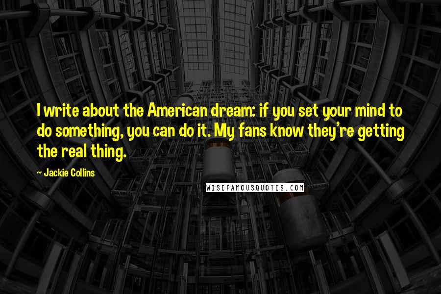 Jackie Collins quotes: I write about the American dream: if you set your mind to do something, you can do it. My fans know they're getting the real thing.