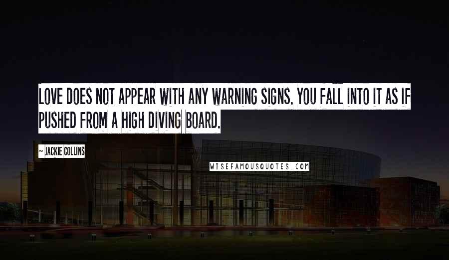Jackie Collins quotes: Love does not appear with any warning signs. You fall into it as if pushed from a high diving board. Jackie Collins quotes: Love does not appear with any warning signs. You fall into it as if pushed from a high diving board.