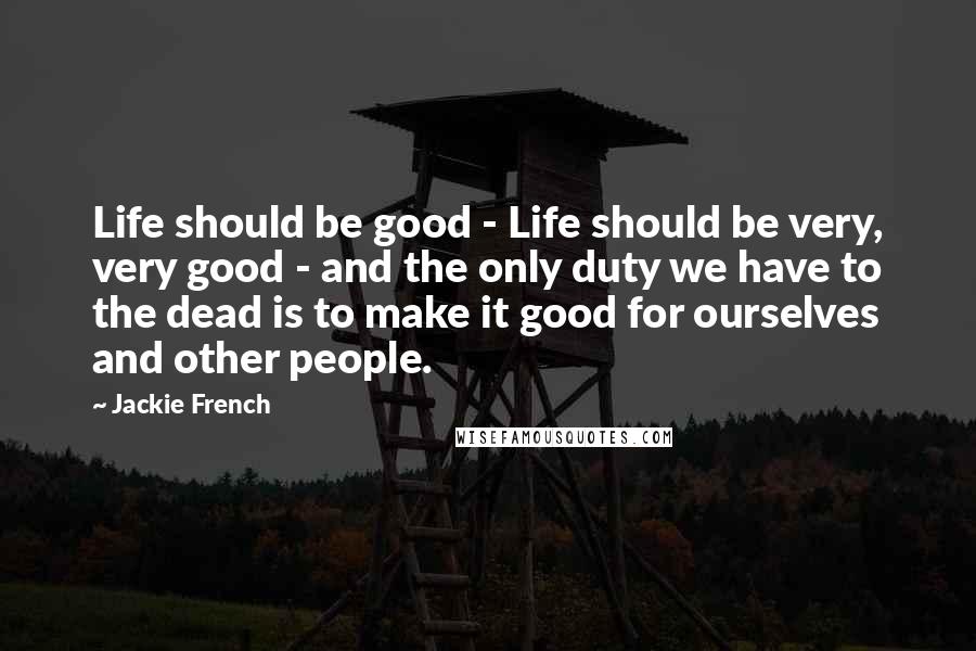 Jackie French quotes: Life should be good - Life should be very, very good - and the only duty we have to the dead is to make it good for ourselves and other Jackie French quotes: Life should be good - Life should be very, very good - and the only duty we have to the dead is to make it good for ourselves and other