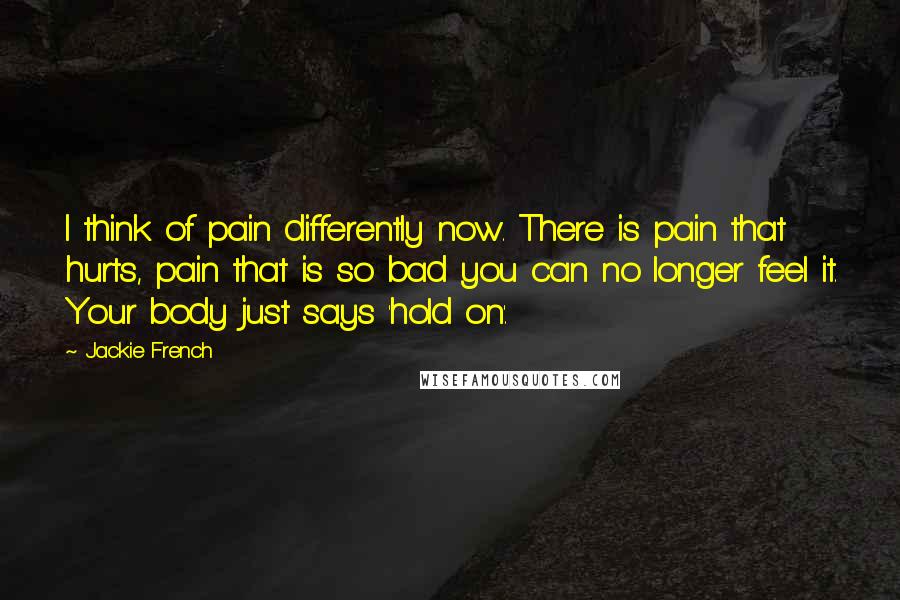 Jackie French quotes: I think of pain differently now. There is pain that hurts, pain that is so bad you can no longer feel it. Your body just says 'hold on'.