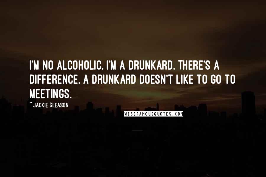 Jackie Gleason quotes: I'm no alcoholic. I'm a drunkard. There's a difference. A drunkard doesn't like to go to meetings.