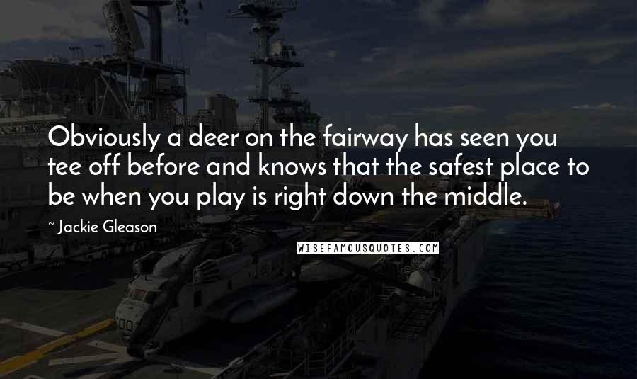 Jackie Gleason quotes: Obviously a deer on the fairway has seen you tee off before and knows that the safest place to be when you play is right down the middle. Jackie Gleason quotes: Obviously a deer on the fairway has seen you tee off before and knows that the safest place to be when you play is right down the middle.