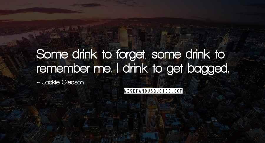 Jackie Gleason quotes: Some drink to forget, some drink to remember-me, I drink to get bagged,