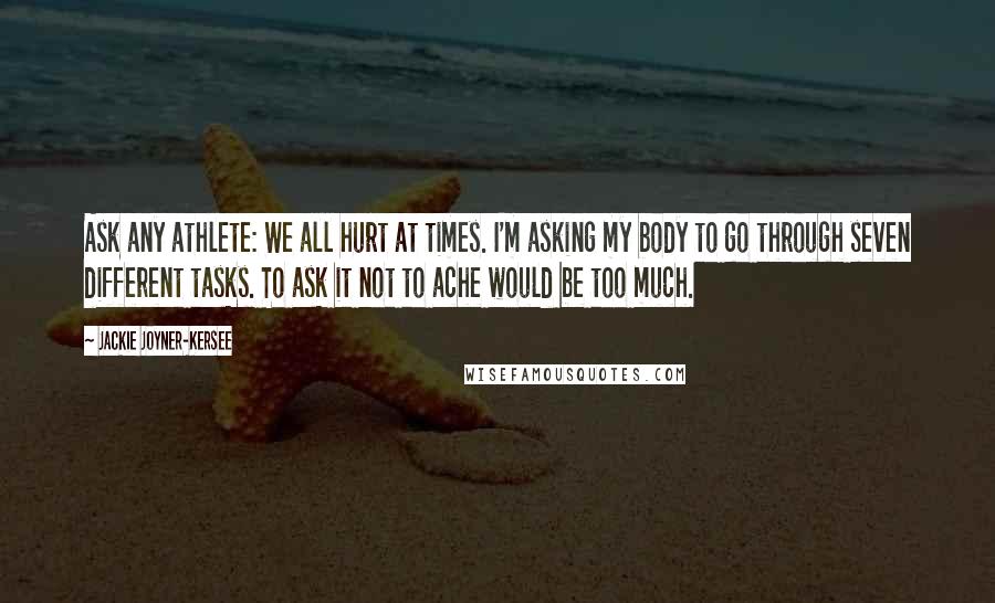 Jackie Joyner-Kersee quotes: Ask any athlete: We all hurt at times. I'm asking my body to go through seven different tasks. To ask it not to ache would be too much. Jackie Joyner-Kersee quotes: Ask any athlete: We all hurt at times. I'm asking my body to go through seven different tasks. To ask it not to ache would be too much.