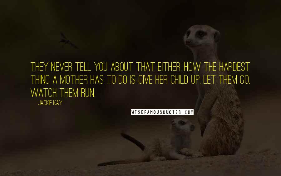 Jackie Kay quotes: They never tell you about that either. How the hardest thing a mother has to do is give her child up, let them go, watch them run.