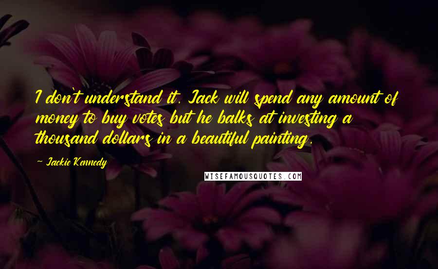 Jackie Kennedy quotes: I don't understand it. Jack will spend any amount of money to buy votes but he balks at investing a thousand dollars in a beautiful painting. Jackie Kennedy quotes: I don't understand it. Jack will spend any amount of money to buy votes but he balks at investing a thousand dollars in a beautiful painting.