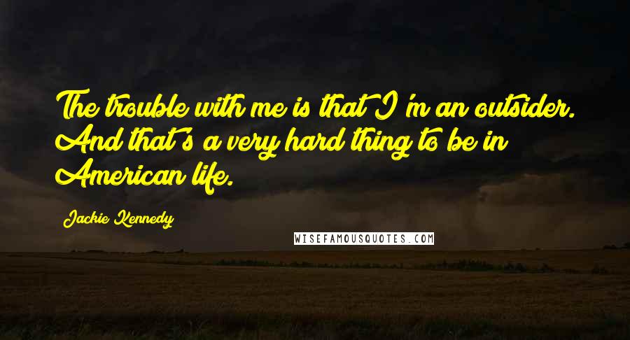 Jackie Kennedy quotes: The trouble with me is that I'm an outsider. And that's a very hard thing to be in American life.