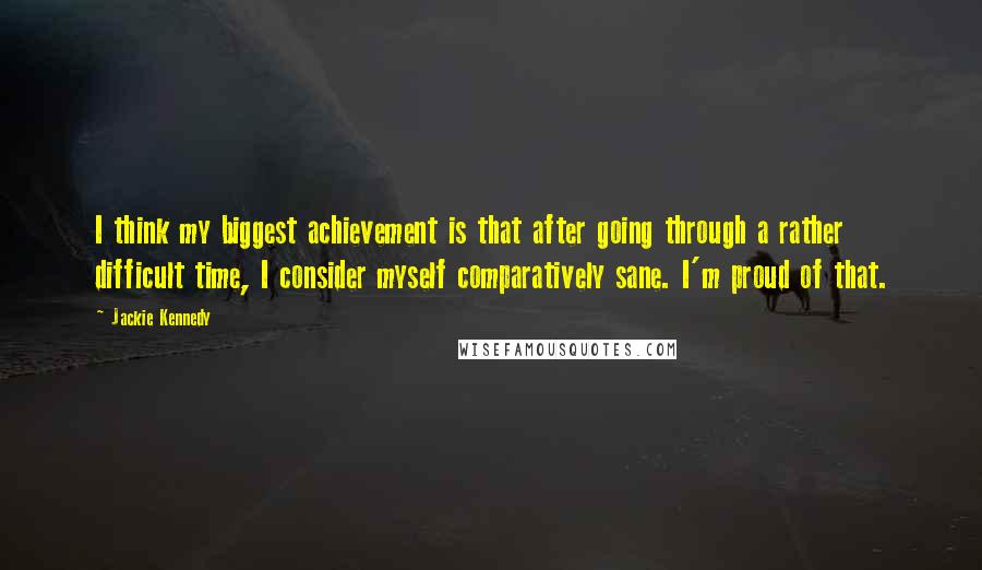Jackie Kennedy quotes: I think my biggest achievement is that after going through a rather difficult time, I consider myself comparatively sane. I'm proud of that. Jackie Kennedy quotes: I think my biggest achievement is that after going through a rather difficult time, I consider myself comparatively sane. I'm proud of that.