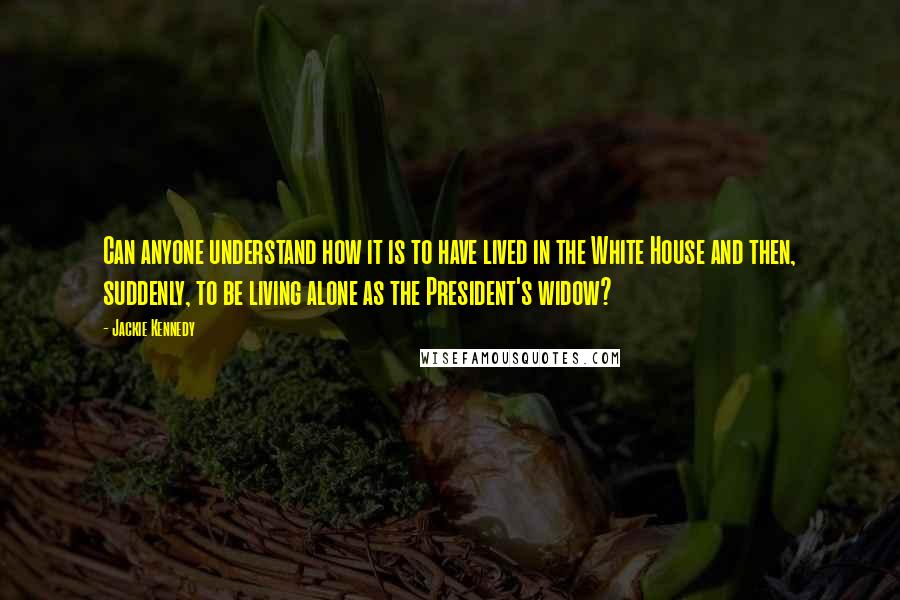 Jackie Kennedy quotes: Can anyone understand how it is to have lived in the White House and then, suddenly, to be living alone as the President's widow? Jackie Kennedy quotes: Can anyone understand how it is to have lived in the White House and then, suddenly, to be living alone as the President's widow?