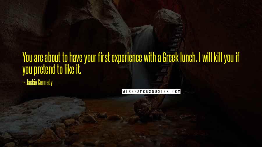 Jackie Kennedy quotes: You are about to have your first experience with a Greek lunch. I will kill you if you pretend to like it. Jackie Kennedy quotes: You are about to have your first experience with a Greek lunch. I will kill you if you pretend to like it.