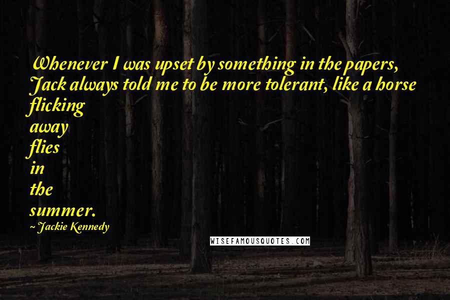 Jackie Kennedy quotes: Whenever I was upset by something in the papers, Jack always told me to be more tolerant, like a horse flicking away flies in the summer.