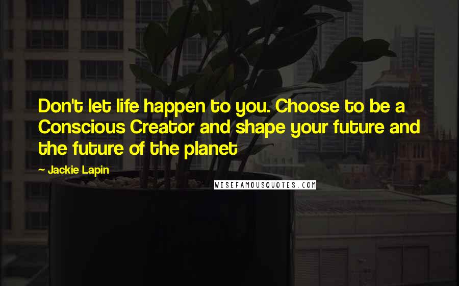 Jackie Lapin quotes: Don't let life happen to you. Choose to be a Conscious Creator and shape your future and the future of the planet