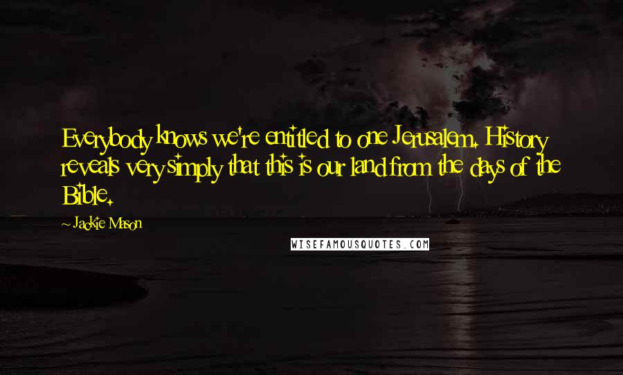 Jackie Mason quotes: Everybody knows we're entitled to one Jerusalem. History reveals very simply that this is our land from the days of the Bible. Jackie Mason quotes: Everybody knows we're entitled to one Jerusalem. History reveals very simply that this is our land from the days of the Bible.