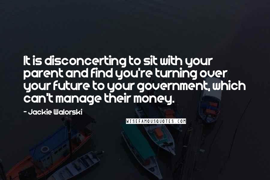 Jackie Walorski quotes: It is disconcerting to sit with your parent and find you're turning over your future to your government, which can't manage their money. Jackie Walorski quotes: It is disconcerting to sit with your parent and find you're turning over your future to your government, which can't manage their money.