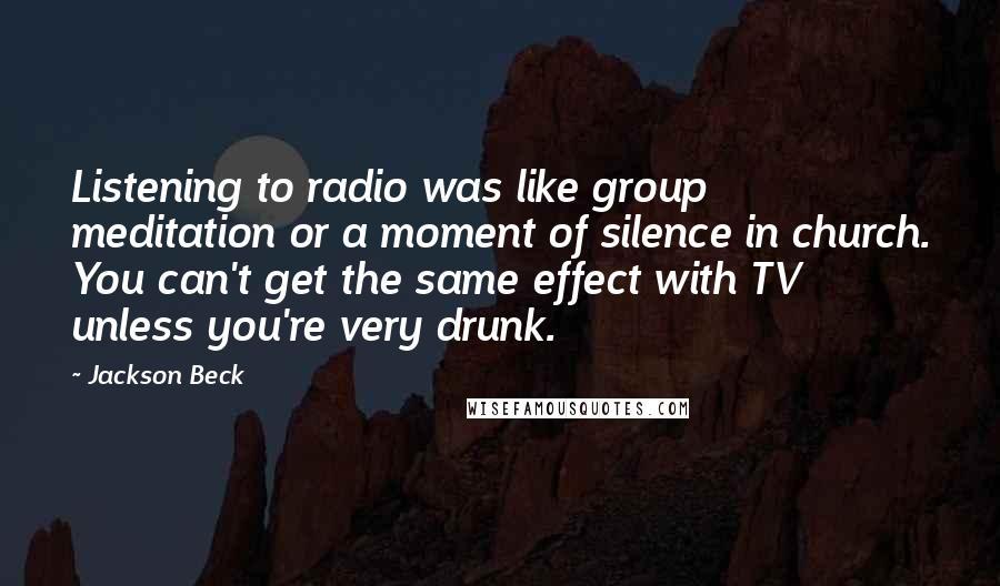 Jackson Beck quotes: Listening to radio was like group meditation or a moment of silence in church. You can't get the same effect with TV unless you're very drunk.