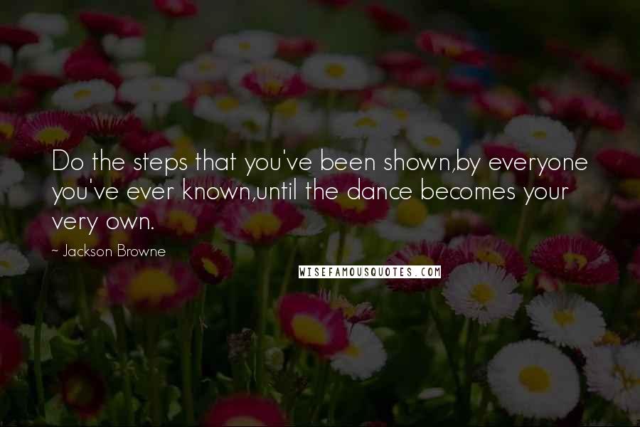 Jackson Browne quotes: Do the steps that you've been shown,by everyone you've ever known,until the dance becomes your very own.