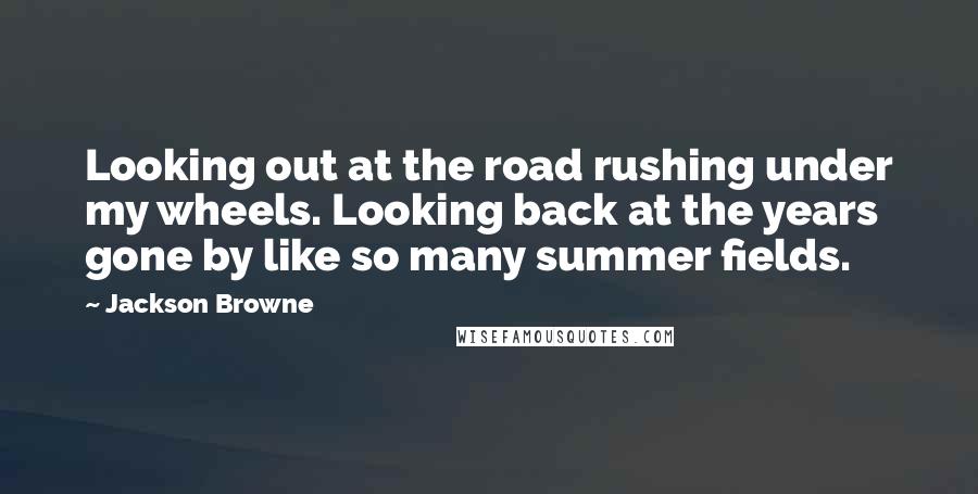 Jackson Browne quotes: Looking out at the road rushing under my wheels. Looking back at the years gone by like so many summer fields.