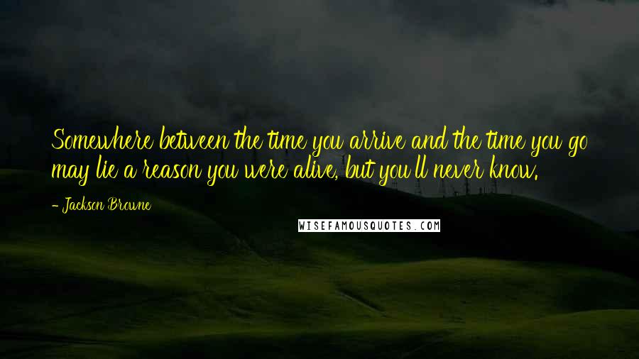 Jackson Browne quotes: Somewhere between the time you arrive and the time you go may lie a reason you were alive, but you'll never know.