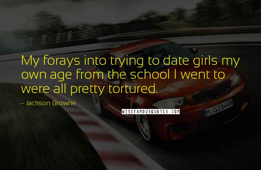 Jackson Browne quotes: My forays into trying to date girls my own age from the school I went to were all pretty tortured.