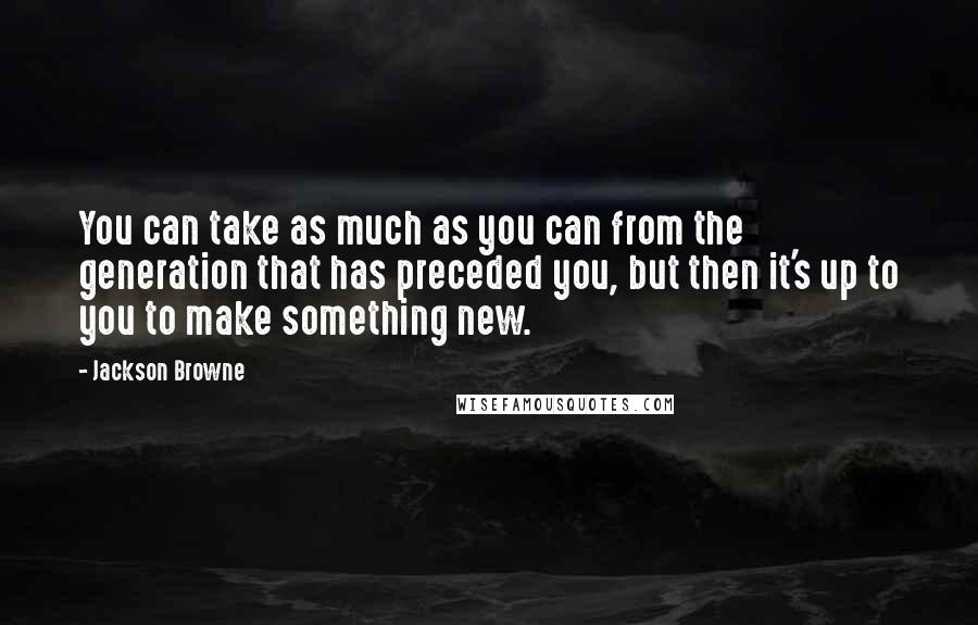 Jackson Browne quotes: You can take as much as you can from the generation that has preceded you, but then it's up to you to make something new.