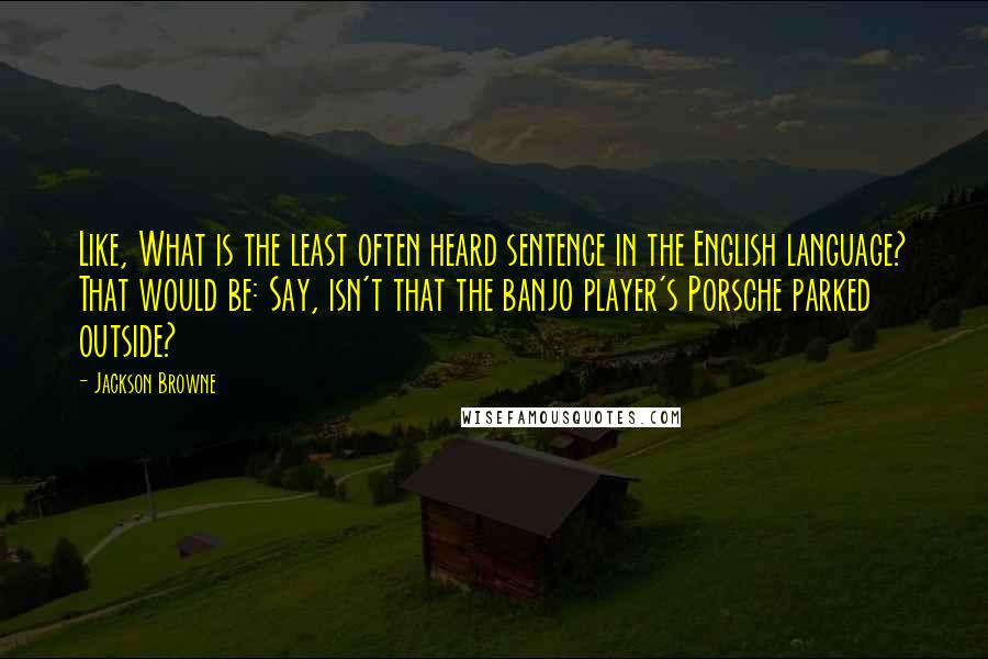 Jackson Browne quotes: Like, What is the least often heard sentence in the English language? That would be: Say, isn't that the banjo player's Porsche parked outside?