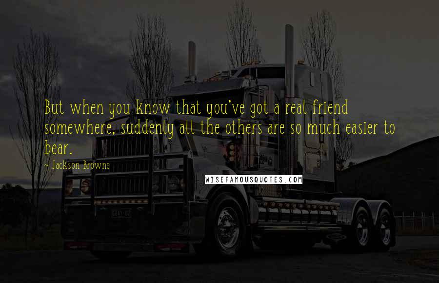 Jackson Browne quotes: But when you know that you've got a real friend somewhere, suddenly all the others are so much easier to bear.