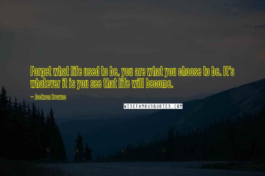 Jackson Browne quotes: Forget what life used to be, you are what you choose to be. It's whatever it is you see that life will become.