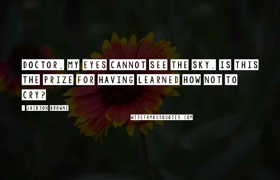 Jackson Browne quotes: Doctor, my eyes cannot see the sky. Is this the prize for having learned how not to cry?