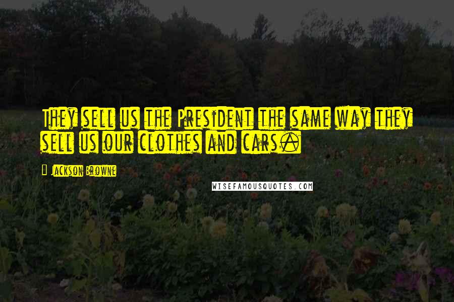 Jackson Browne quotes: They sell us the President the same way they sell us our clothes and cars.