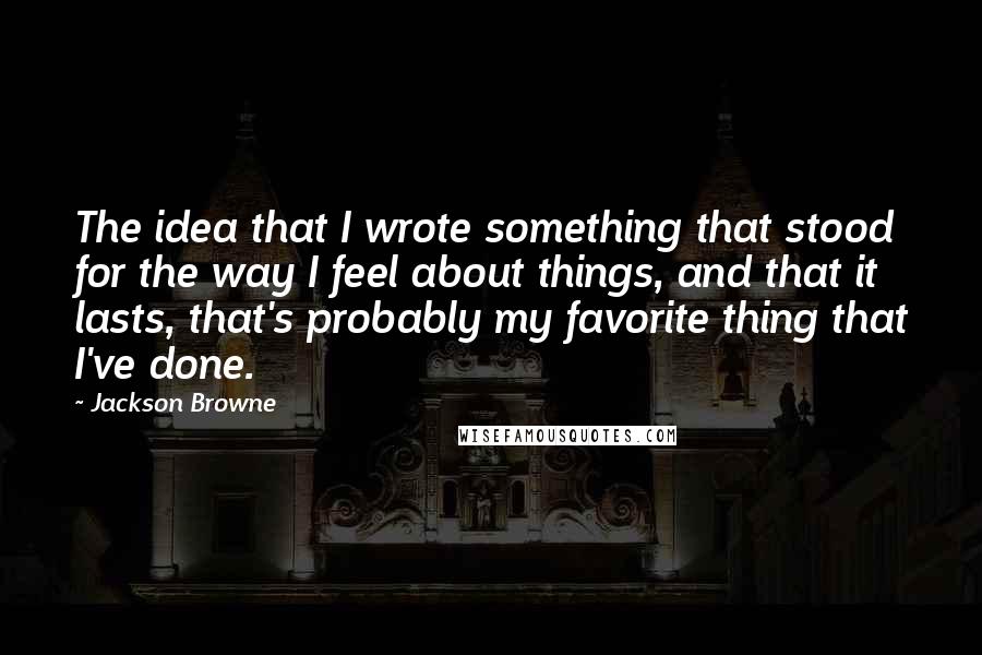 Jackson Browne quotes: The idea that I wrote something that stood for the way I feel about things, and that it lasts, that's probably my favorite thing that I've done.