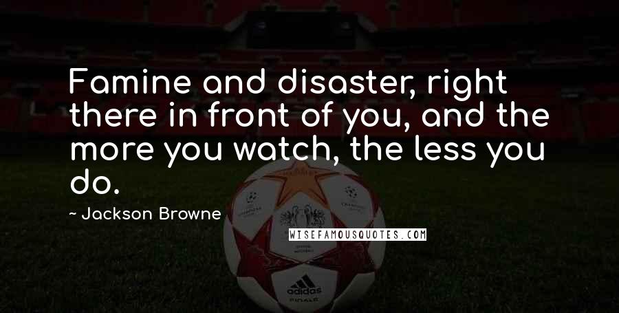 Jackson Browne quotes: Famine and disaster, right there in front of you, and the more you watch, the less you do.