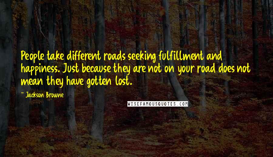 Jackson Browne quotes: People take different roads seeking fulfillment and happiness. Just because they are not on your road does not mean they have gotten lost.