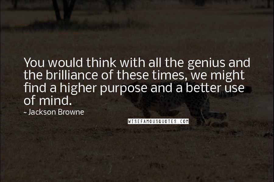 Jackson Browne quotes: You would think with all the genius and the brilliance of these times, we might find a higher purpose and a better use of mind.