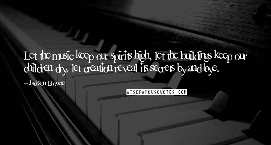 Jackson Browne quotes: Let the music keep our spirits high, let the buildings keep our children dry, let creation reveal its secrets by and bye.