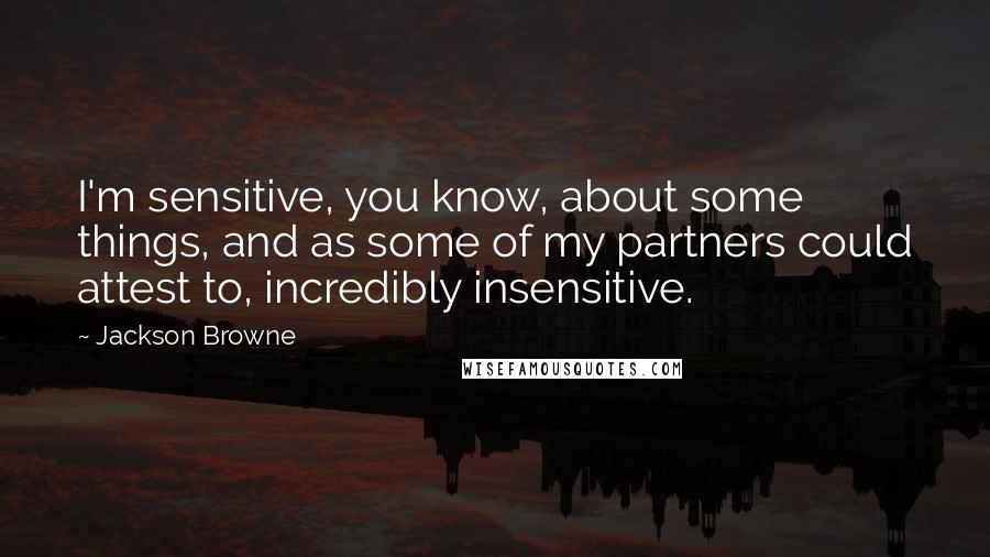 Jackson Browne quotes: I'm sensitive, you know, about some things, and as some of my partners could attest to, incredibly insensitive.