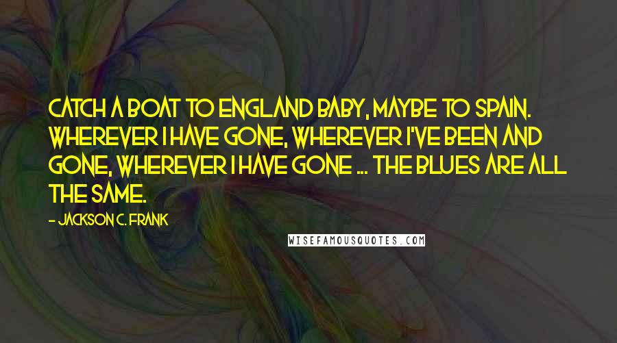 Jackson C. Frank quotes: Catch a boat to England baby, maybe to Spain. Wherever I have gone, wherever I've been and gone, wherever I have gone ... The blues are all the same. Jackson C. Frank quotes: Catch a boat to England baby, maybe to Spain. Wherever I have gone, wherever I've been and gone, wherever I have gone ... The blues are all the same.