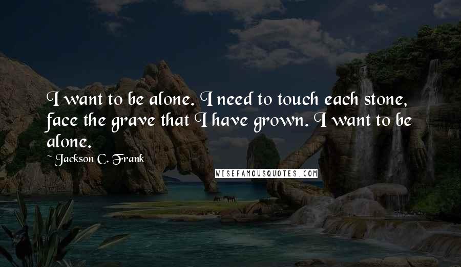 Jackson C. Frank quotes: I want to be alone. I need to touch each stone, face the grave that I have grown. I want to be alone. Jackson C. Frank quotes: I want to be alone. I need to touch each stone, face the grave that I have grown. I want to be alone.