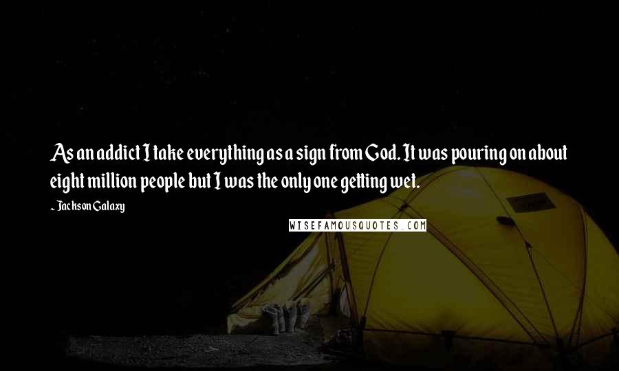 Jackson Galaxy quotes: As an addict I take everything as a sign from God. It was pouring on about eight million people but I was the only one getting wet.