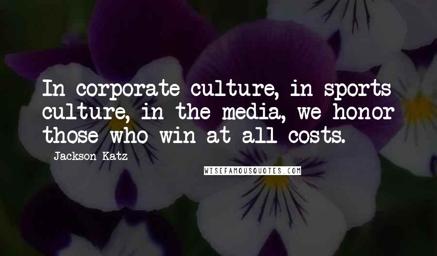 Jackson Katz quotes: In corporate culture, in sports culture, in the media, we honor those who win at all costs.