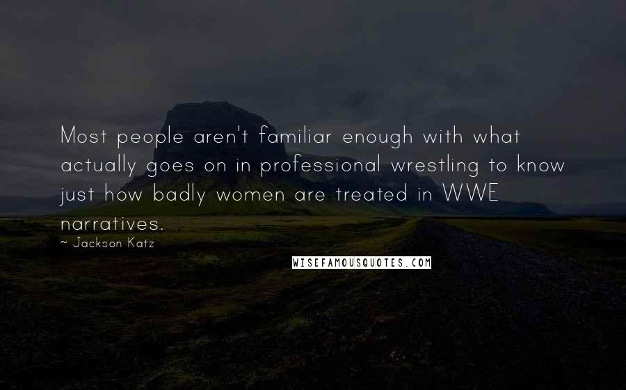 Jackson Katz quotes: Most people aren't familiar enough with what actually goes on in professional wrestling to know just how badly women are treated in WWE narratives. Jackson Katz quotes: Most people aren't familiar enough with what actually goes on in professional wrestling to know just how badly women are treated in WWE narratives.