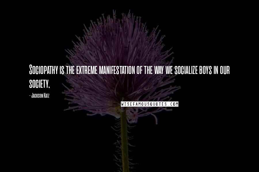 Jackson Katz quotes: Sociopathy is the extreme manifestation of the way we socialize boys in our society,