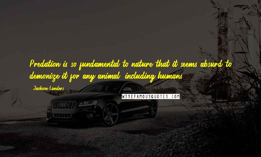 Jackson Landers quotes: Predation is so fundamental to nature that it seems absurd to demonize it for any animal, including humans.