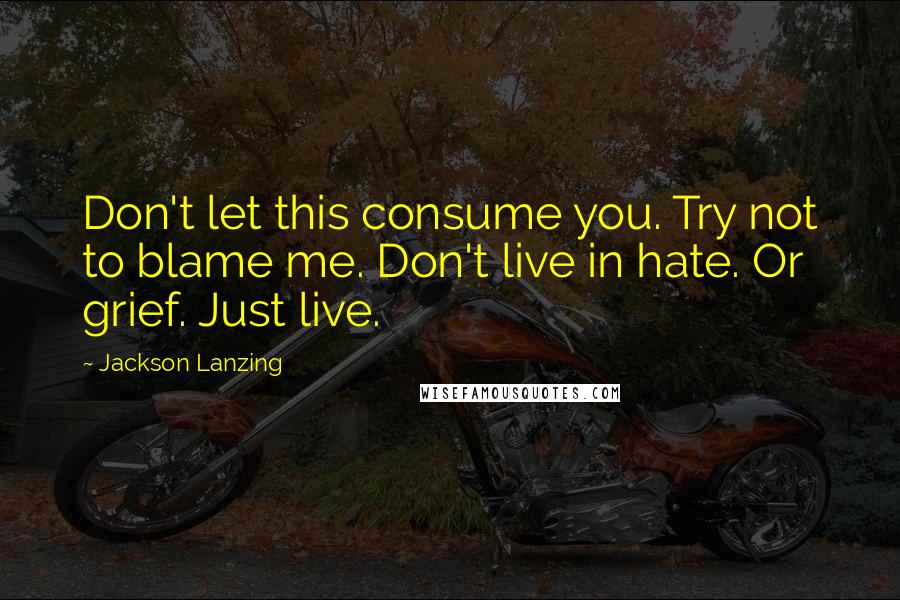Jackson Lanzing quotes: Don't let this consume you. Try not to blame me. Don't live in hate. Or grief. Just live.
