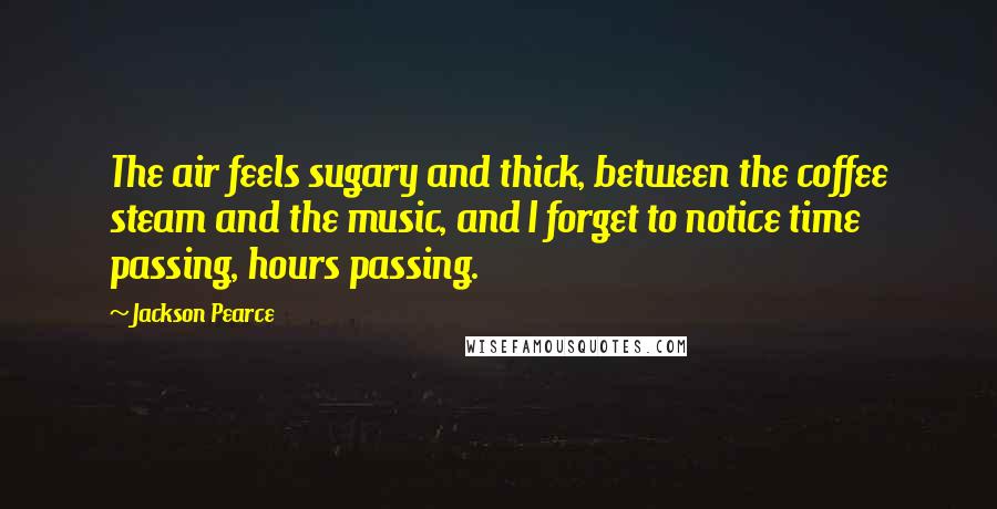 Jackson Pearce quotes: The air feels sugary and thick, between the coffee steam and the music, and I forget to notice time passing, hours passing.