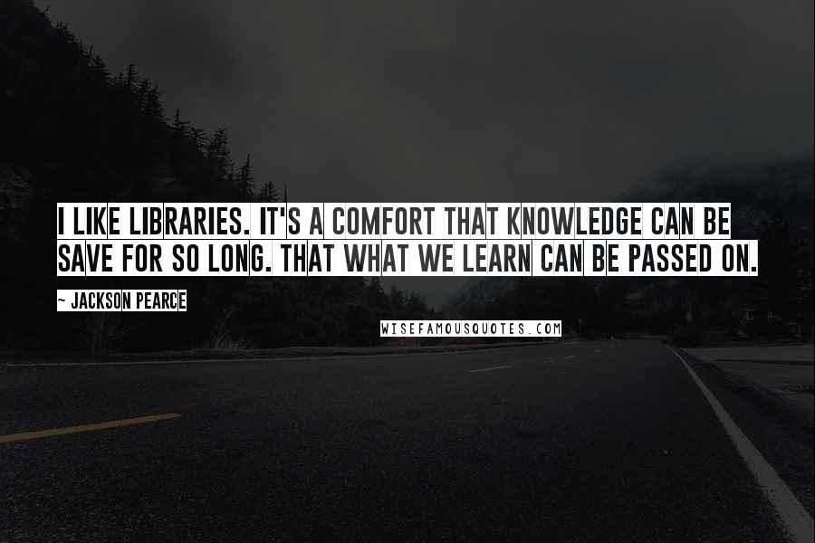 Jackson Pearce quotes: I like libraries. It's a comfort that knowledge can be save for so long. That what we learn can be passed on.