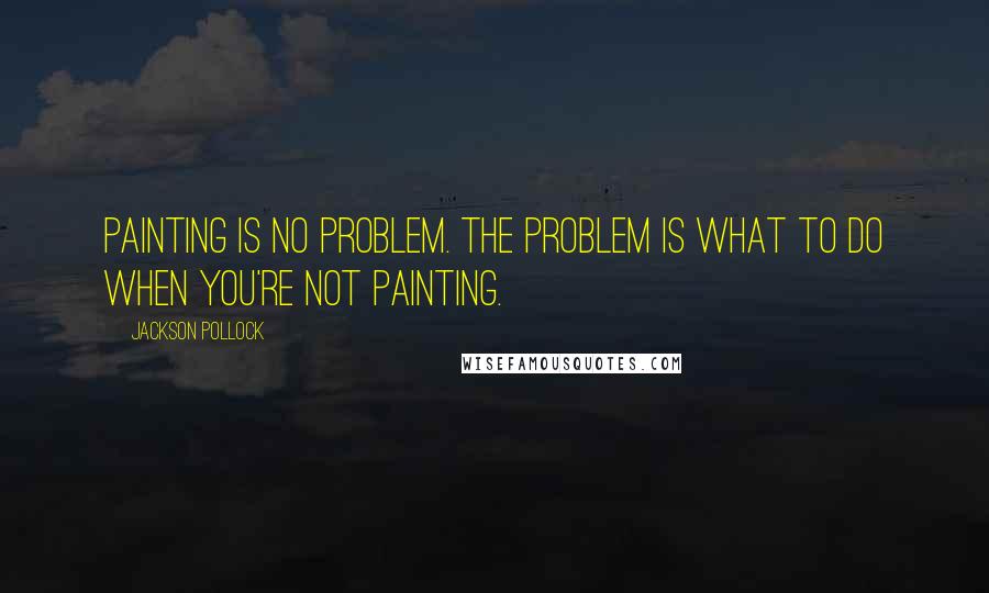 Jackson Pollock quotes: Painting is no problem. The problem is what to do when you're not painting.